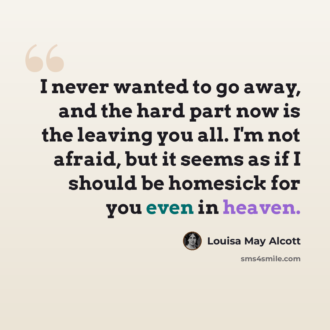 “I never wanted to go away, and the hard part now is the leaving you all. I'm not afraid, but it seems as if I should be homesick for you even in heaven.” quote by Louisa May Alcott