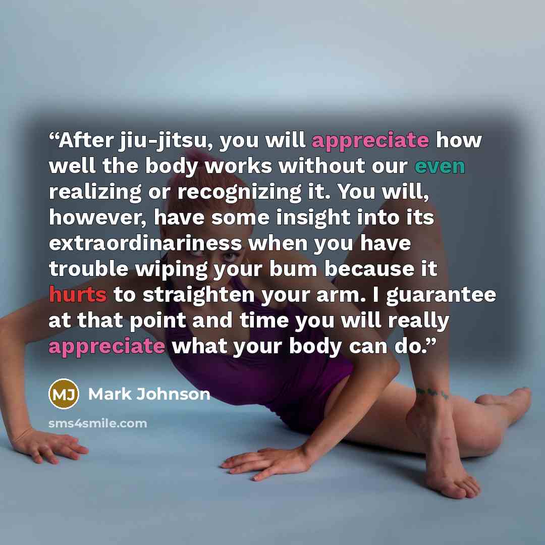 “After jiu-jitsu, you will appreciate how well the body works without our even realizing or recognizing it. You will, however, have some insight into its extraordinariness when you have trouble wiping your bum because it hurts to straighten your arm. I guarantee at that point and time you will…” quote by Mark Johnson