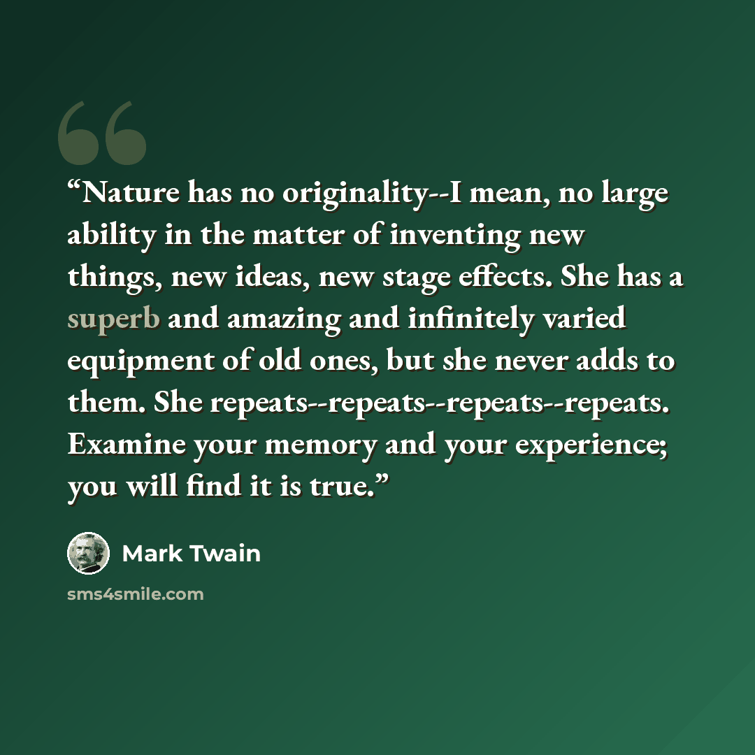 “Nature has no originality--I mean, no large ability in the matter of inventing new things, new ideas, new stage effects. She has a superb and amazing and infinitely varied equipment of old ones, but she never adds to them. She repeats--repeats--repeats--repeats. Examine your memory and your…” quote by Mark Twain