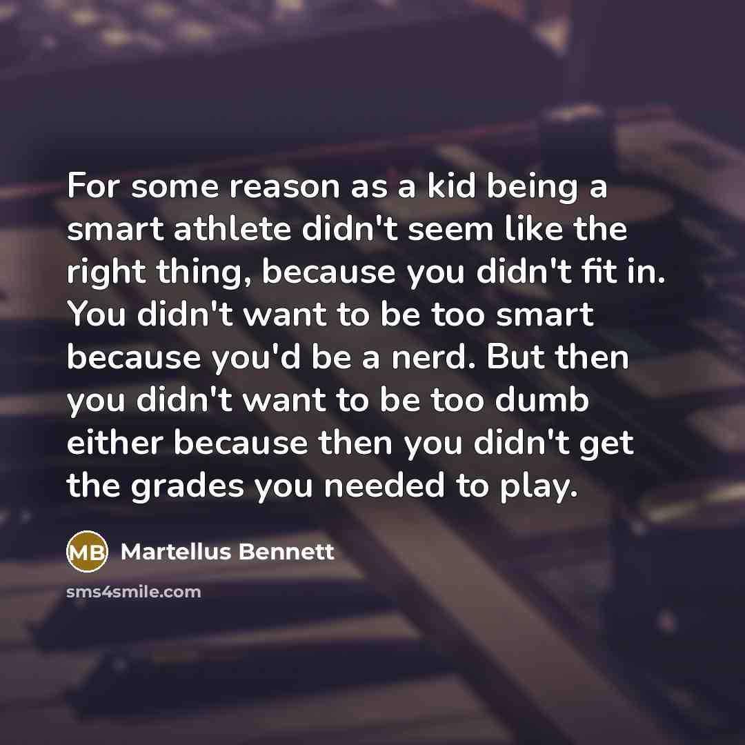 “For some reason as a kid being a smart athlete didn't seem like the right thing, because you didn't fit in. You didn't want to be too smart because you'd be a nerd. But then you didn't want to be too dumb either because then you didn't get the grades you needed to play.” quote by Martellus Bennett