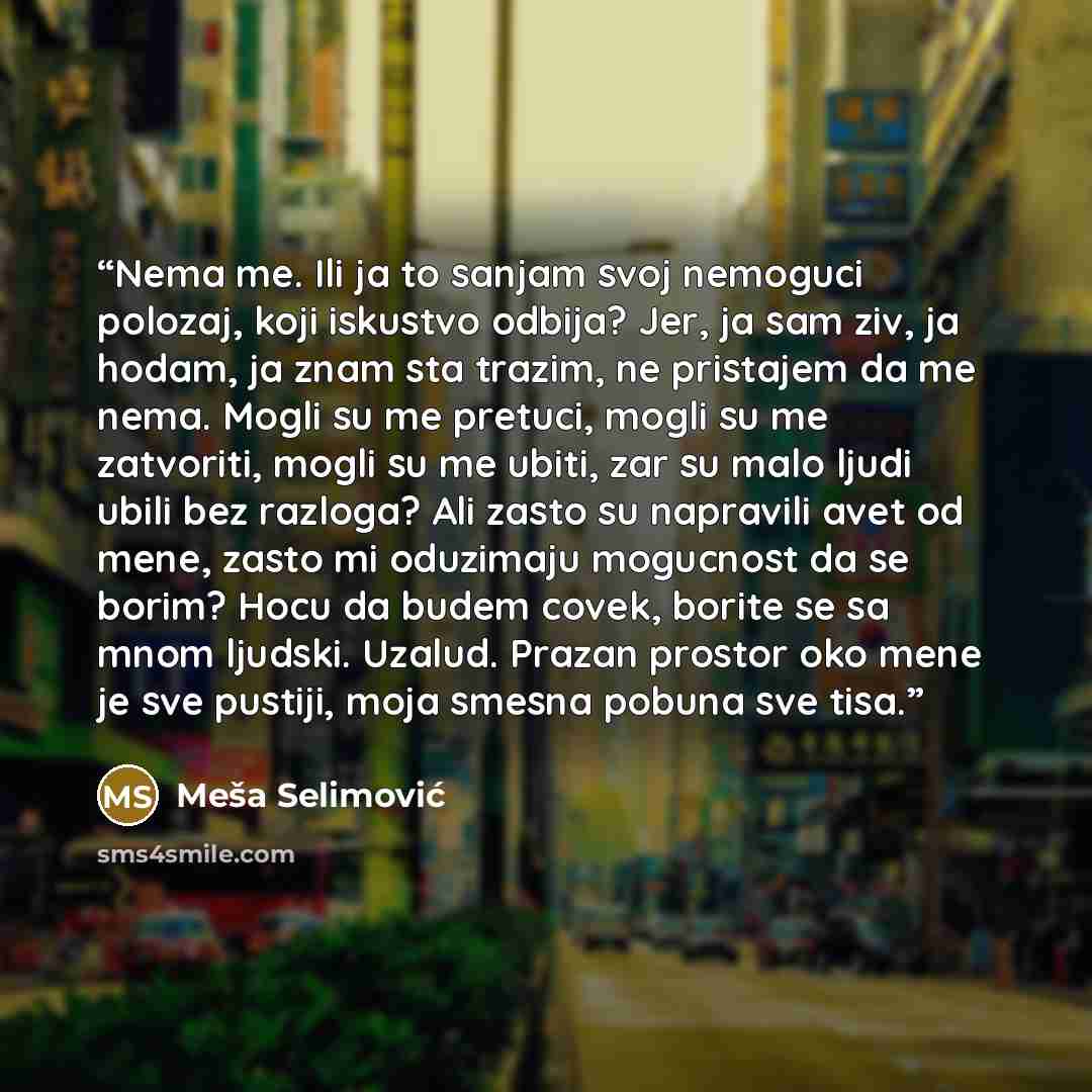 “Nema me. Ili ja to sanjam svoj nemoguci polozaj, koji iskustvo odbija? Jer, ja sam ziv, ja hodam, ja znam sta trazim, ne pristajem da me nema. Mogli su me pretuci, mogli su me zatvoriti, mogli su me ubiti, zar su malo ljudi ubili bez razloga? Ali zasto su napravili avet od mene, zasto mi oduzimaju…” quote by Meša Selimović