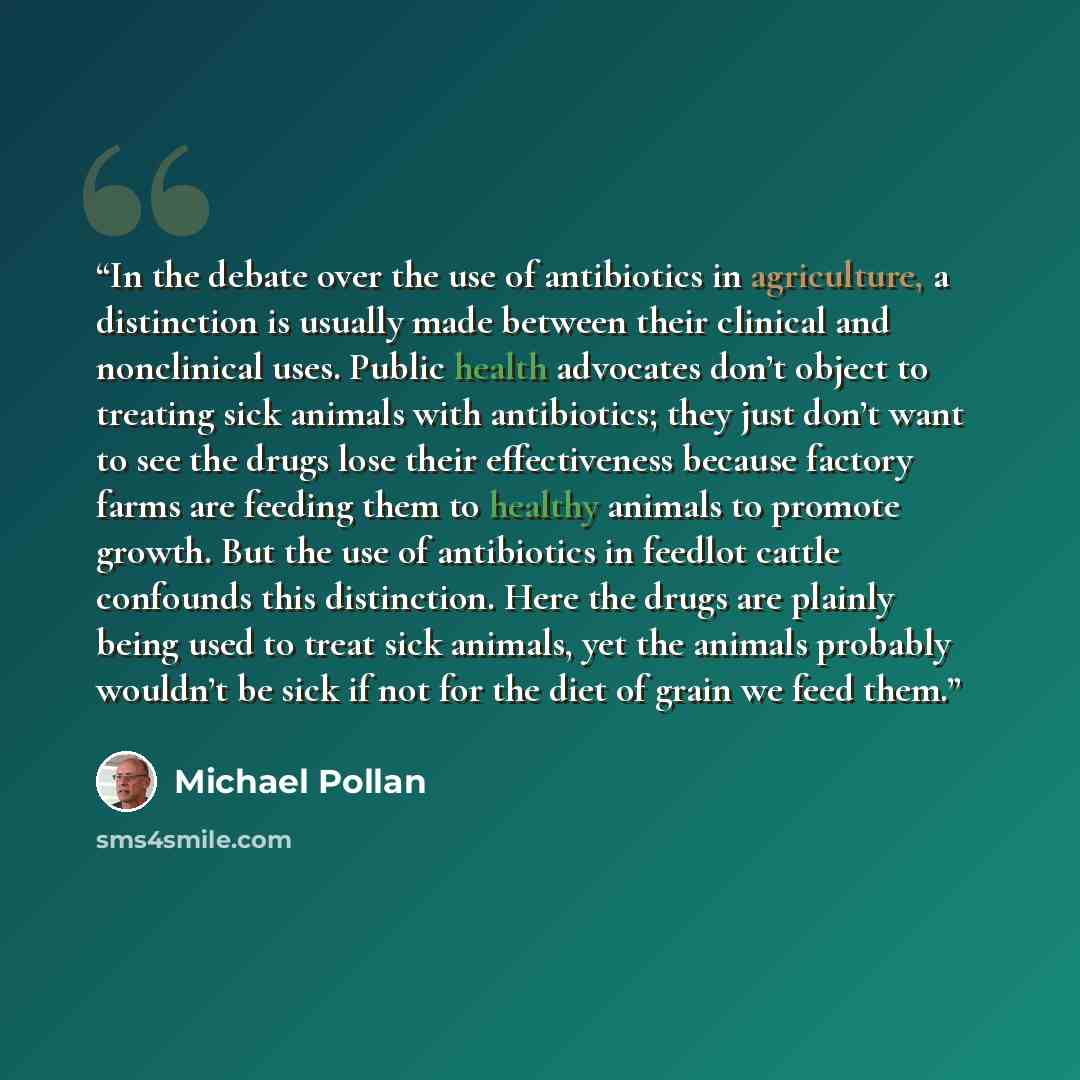 “In the debate over the use of antibiotics in agriculture, a distinction is usually made between their clinical and nonclinical uses. Public health advocates don’t object to treating sick animals with antibiotics; they just don’t want to see the drugs lose their effectiveness because factory farms…” quote by Michael Pollan