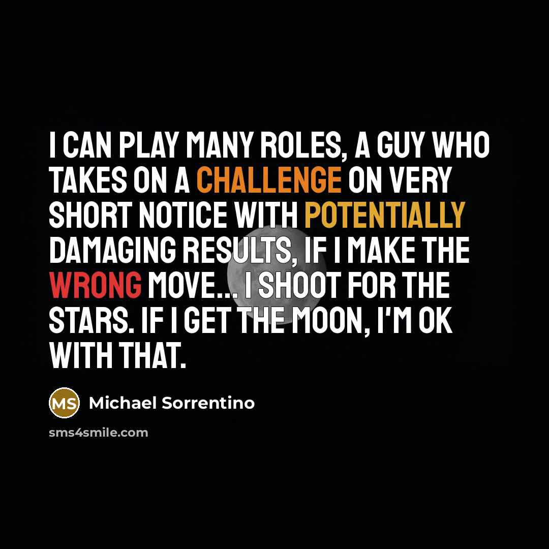 “I can play many roles, a guy who takes on a challenge on very short notice with potentially damaging results, if I make the wrong move... I shoot for the stars. If I get the moon, I'm OK with that.” quote by Michael Sorrentino
