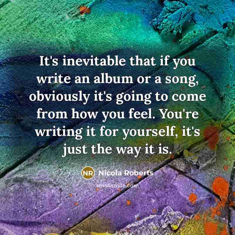 “It's inevitable that if you write an album or a song, obviously it's going to come from how you feel. You're writing it for yourself, it's just the way it is.” quote by Nicola Roberts