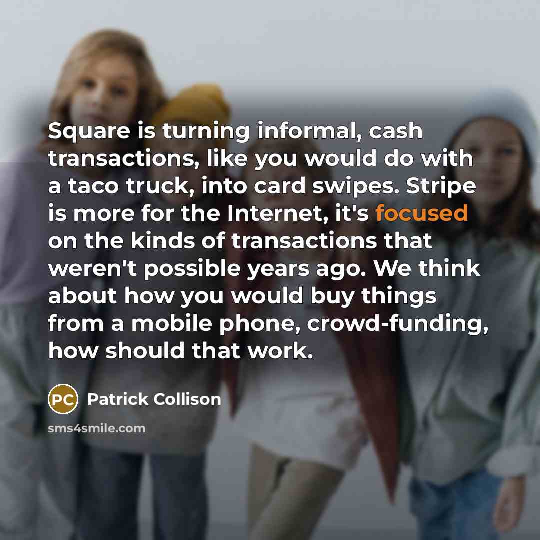 “Square is turning informal, cash transactions, like you would do with a taco truck, into card swipes. Stripe is more for the Internet, it's focused on the kinds of transactions that weren't possible years ago. We think about how you would buy things from a mobile phone, crowd-funding, how should…” quote by Patrick Collison