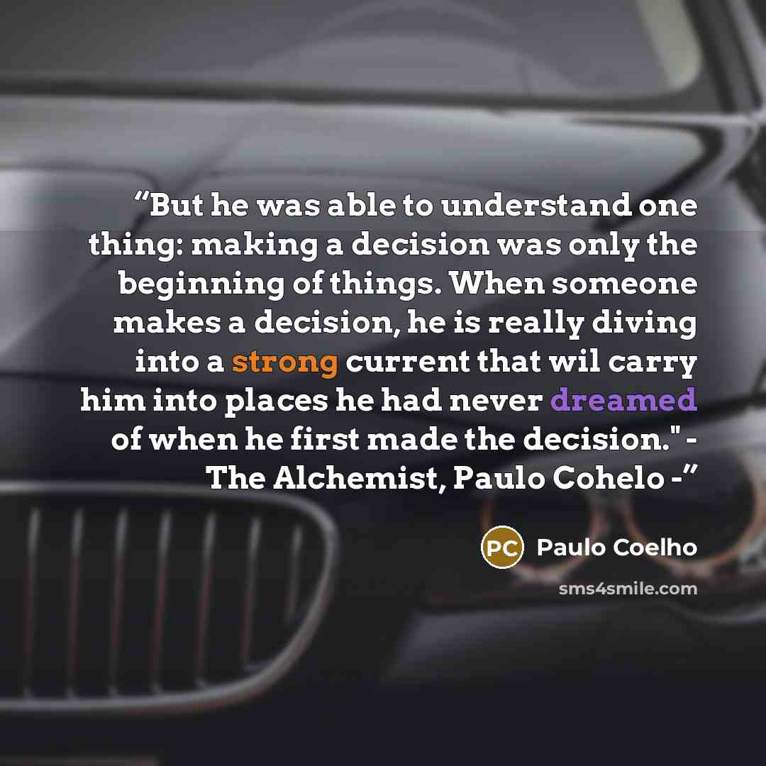 “But he was able to understand one thing: making a decision was only the beginning of things. When someone makes a decision, he is really diving into a strong current that wil carry him into places he had never dreamed of when he first made the decision." - The Alchemist, Paulo Cohelo -” quote by Paulo Coelho