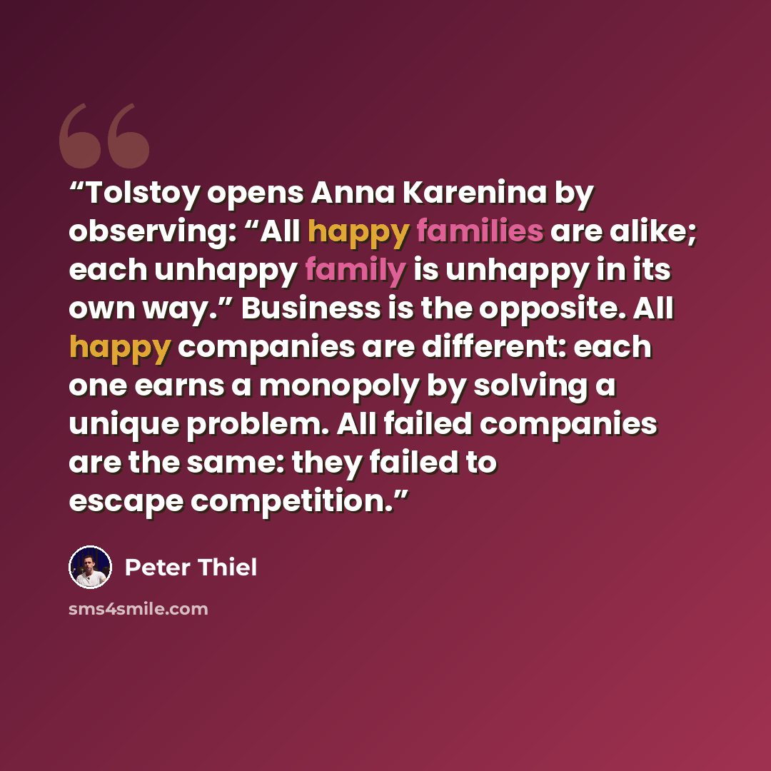 “Tolstoy opens Anna Karenina by observing: “All happy families are alike; each unhappy family is unhappy in its own way.” Business is the opposite. All happy companies are different: each one earns a monopoly by solving a unique problem. All failed companies are the same: they failed to escape…” quote by Peter Thiel