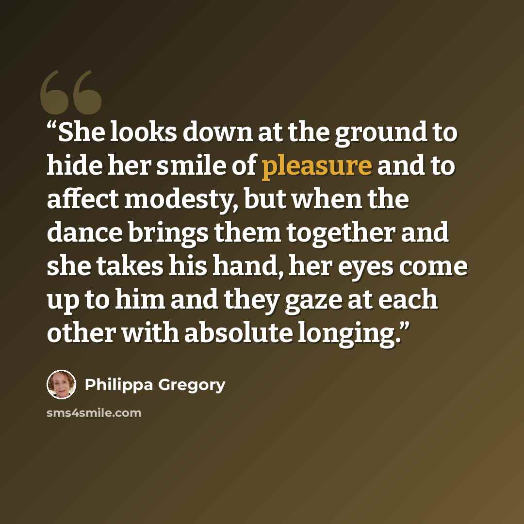 “She looks down at the ground to hide her smile of pleasure and to affect modesty, but when the dance brings them together and she takes his hand, her eyes come up to him and they gaze at each other with absolute longing.” quote by Philippa Gregory