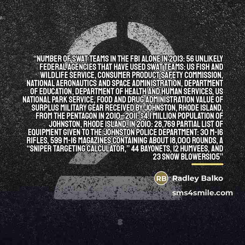 “Number of SWAT teams in the FBI alone in 2013: 56 Unlikely federal agencies that have used SWAT teams: US Fish and Wildlife Service, Consumer Product Safety Commission, National Aeronautics and Space Administration, Department of Education, Department of Health and Human Services, US National Park…” quote by Radley Balko