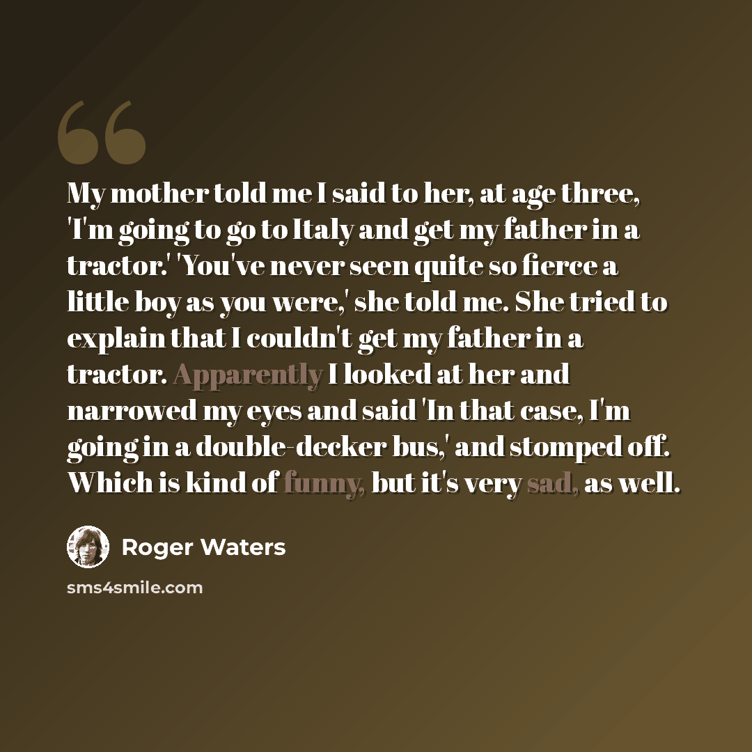 “My mother told me I said to her, at age three, 'I'm going to go to Italy and get my father in a tractor.' 'You've never seen quite so fierce a little boy as you were,' she told me. She tried to explain that I couldn't get my father in a tractor. Apparently I looked at her and narrowed my eyes and…” quote by Roger Waters