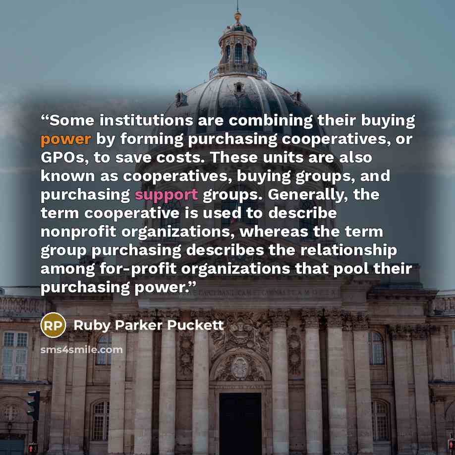 “Some institutions are combining their buying power by forming purchasing cooperatives, or GPOs, to save costs. These units are also known as cooperatives, buying groups, and purchasing support groups. Generally, the term cooperative is used to describe nonprofit organizations, whereas the term…” quote by Ruby Parker Puckett