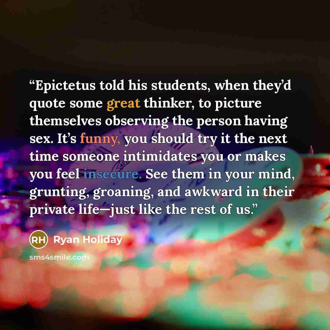 “Epictetus told his students, when they’d quote some great thinker, to picture themselves observing the person having sex. It’s funny, you should try it the next time someone intimidates you or makes you feel insecure. See them in your mind, grunting, groaning, and awkward in their private…” quote by Ryan Holiday
