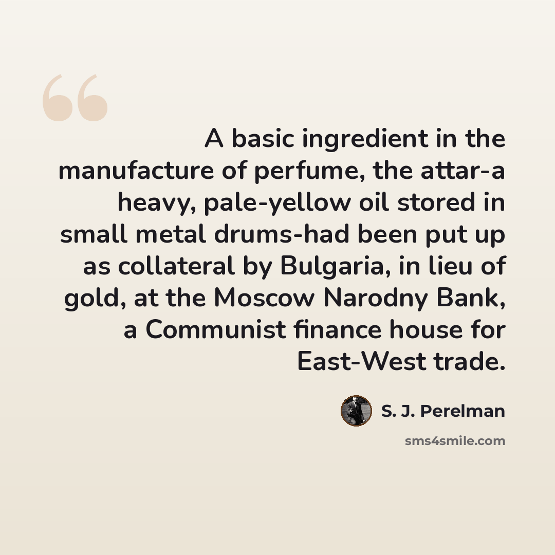 “A basic ingredient in the manufacture of perfume, the attar-a heavy, pale-yellow oil stored in small metal drums-had been put up as collateral by Bulgaria, in lieu of gold, at the Moscow Narodny Bank, a Communist finance house for East-West trade.” quote by S. J. Perelman