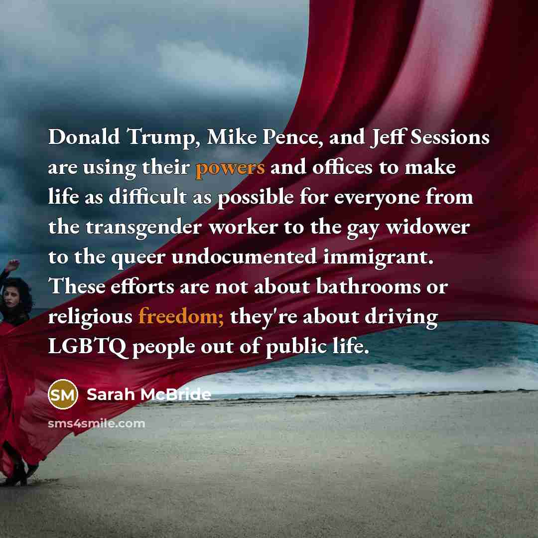 “Donald Trump, Mike Pence, and Jeff Sessions are using their powers and offices to make life as difficult as possible for everyone from the transgender worker to the gay widower to the queer undocumented immigrant. These efforts are not about bathrooms or religious freedom; they're about driving…” quote by Sarah McBride
