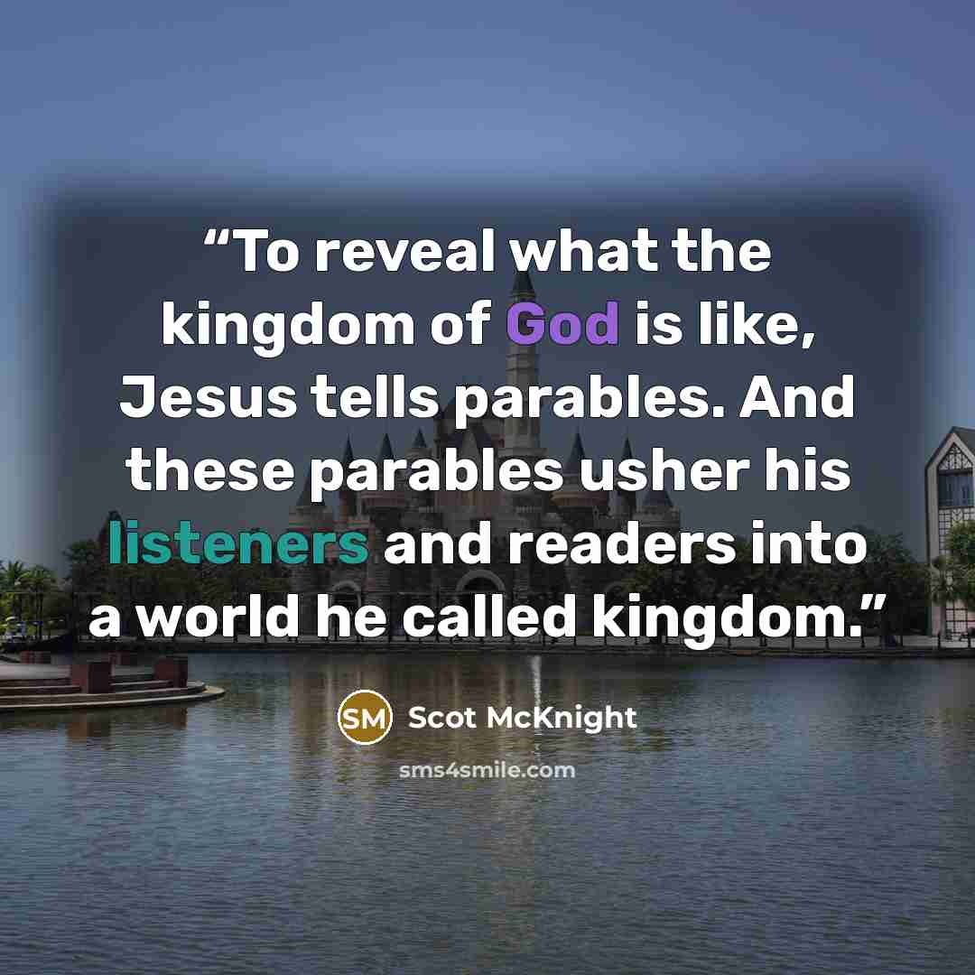 “To reveal what the kingdom of God is like, Jesus tells parables. And these parables usher his listeners and readers into a world he called kingdom.” quote by Scot McKnight