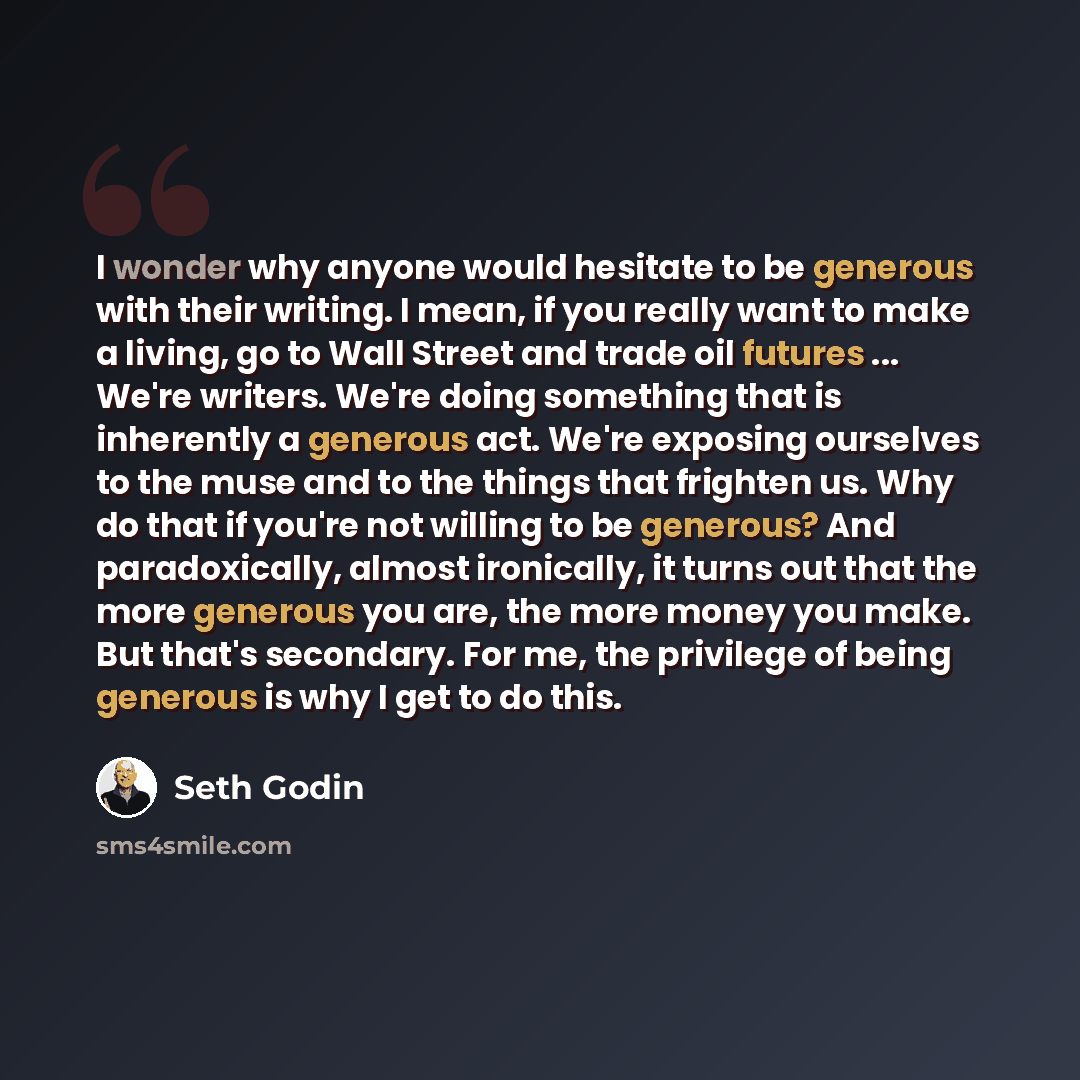 “I wonder why anyone would hesitate to be generous with their writing. I mean, if you really want to make a living, go to Wall Street and trade oil futures ... We're writers. We're doing something that is inherently a generous act. We're exposing ourselves to the muse and to the things that…” quote by Seth Godin