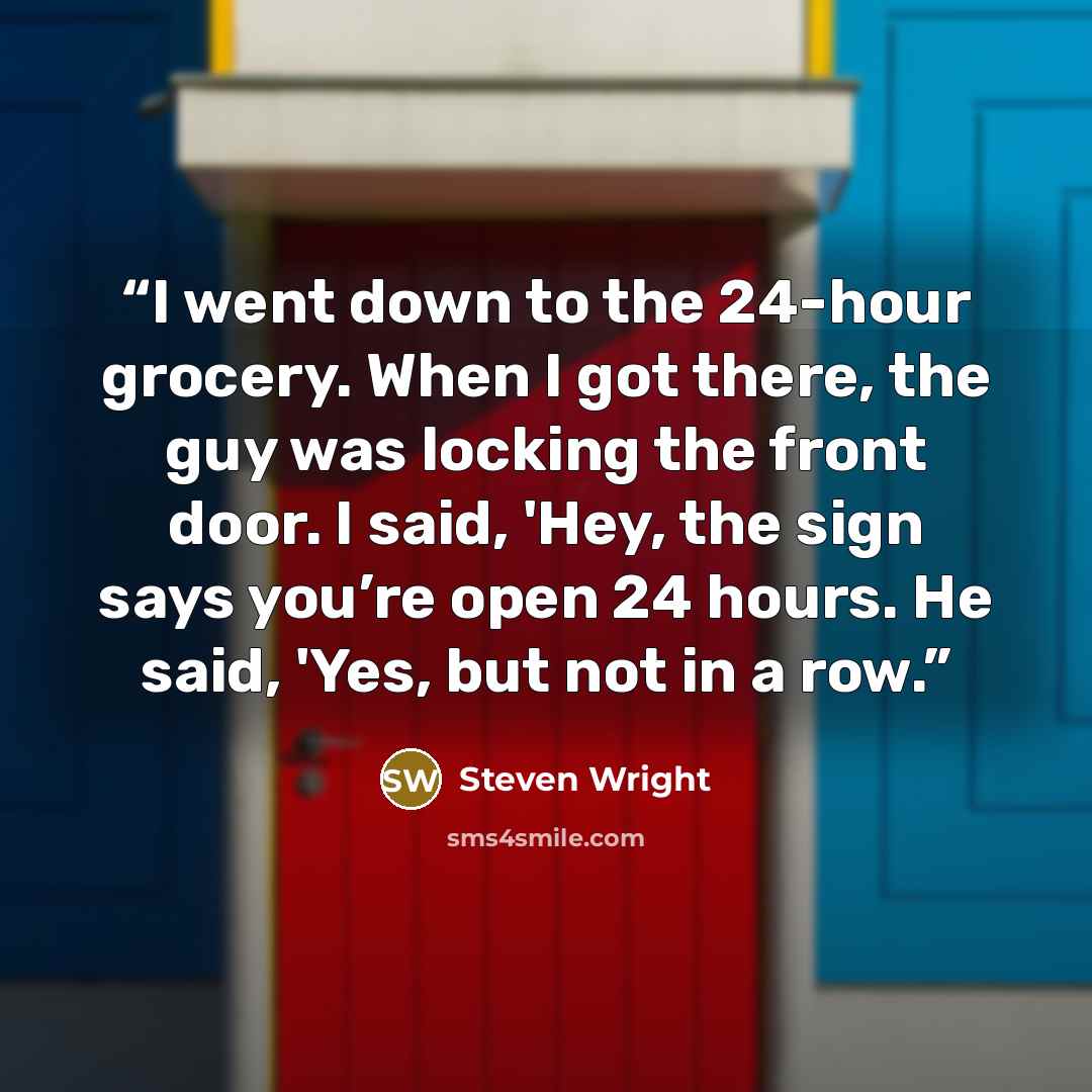 “I went down to the 24-hour grocery. When I got there, the guy was locking the front door. I said, 'Hey, the sign says you’re open 24 hours. He said, 'Yes, but not in a row.” quote by Steven Wright