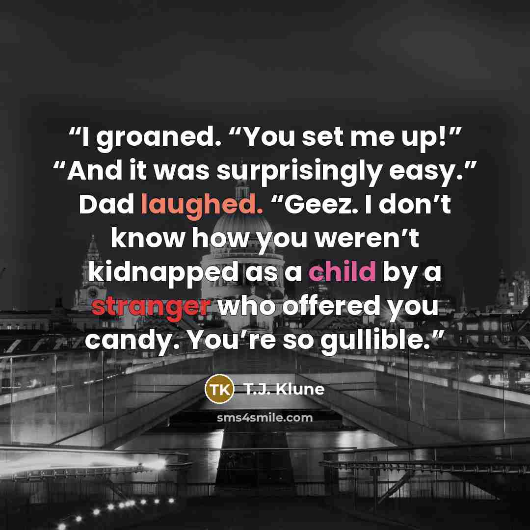 “I groaned. “You set me up!” “And it was surprisingly easy.” Dad laughed. “Geez. I don’t know how you weren’t kidnapped as a child by a stranger who offered you candy. You’re so gullible.” quote by T.J. Klune
