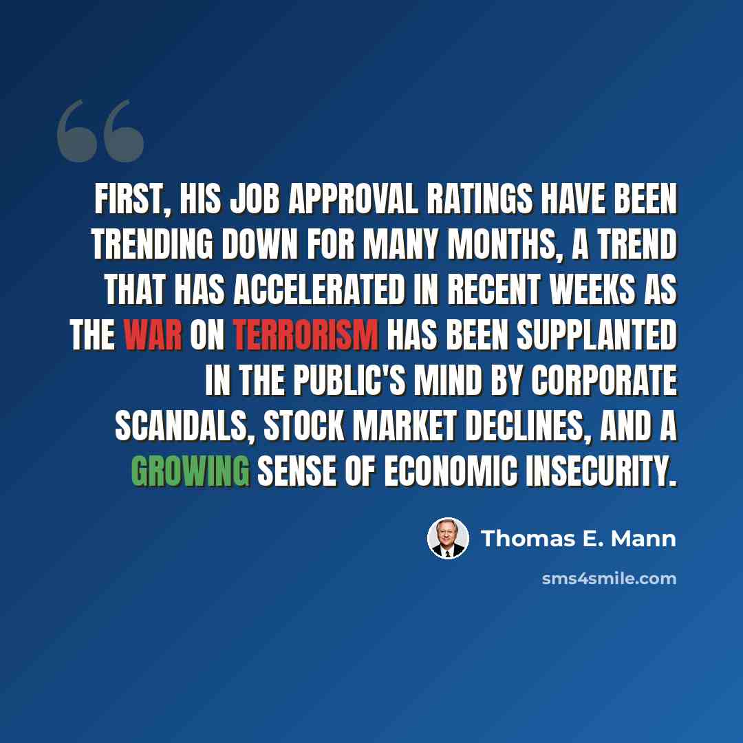 “First, his job approval ratings have been trending down for many months, a trend that has accelerated in recent weeks as the war on terrorism has been supplanted in the public's mind by corporate scandals, stock market declines, and a growing sense of economic insecurity.” quote by Thomas E. Mann