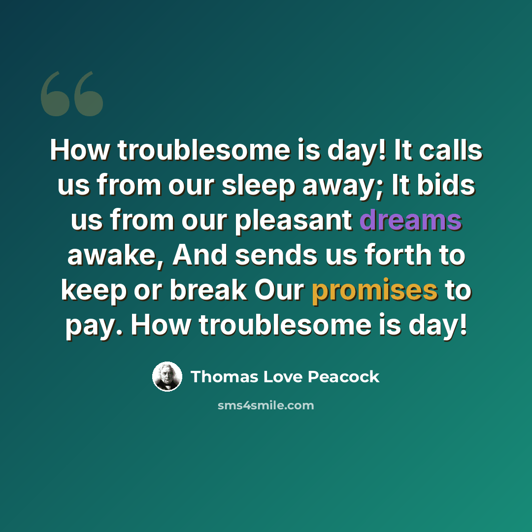 “How troublesome is day! It calls us from our sleep away; It bids us from our pleasant dreams awake, And sends us forth to keep or break Our promises to pay. How troublesome is day!” quote by Thomas Love Peacock