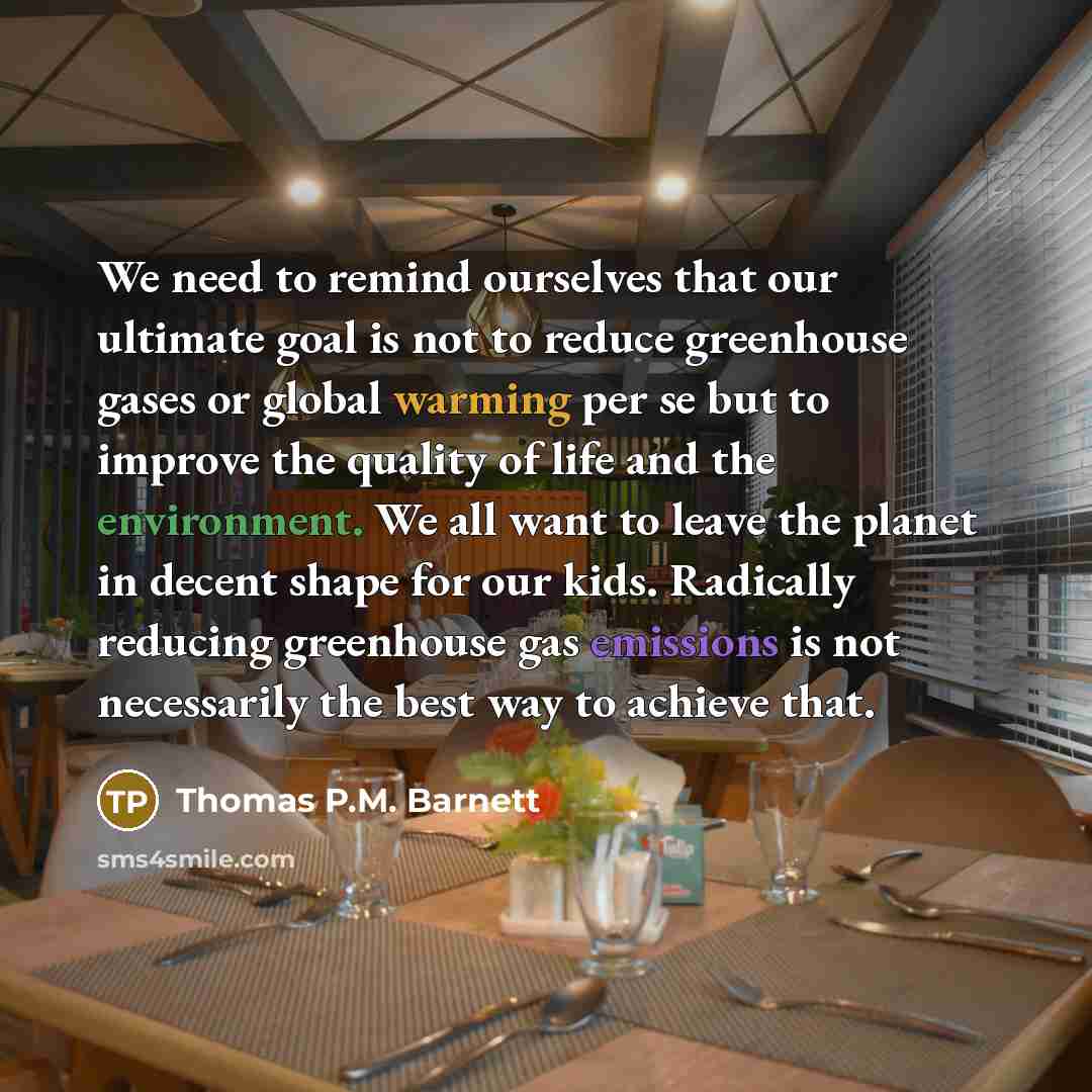 “We need to remind ourselves that our ultimate goal is not to reduce greenhouse gases or global warming per se but to improve the quality of life and the environment. We all want to leave the planet in decent shape for our kids. Radically reducing greenhouse gas emissions is not necessarily the…” quote by Thomas P.M. Barnett