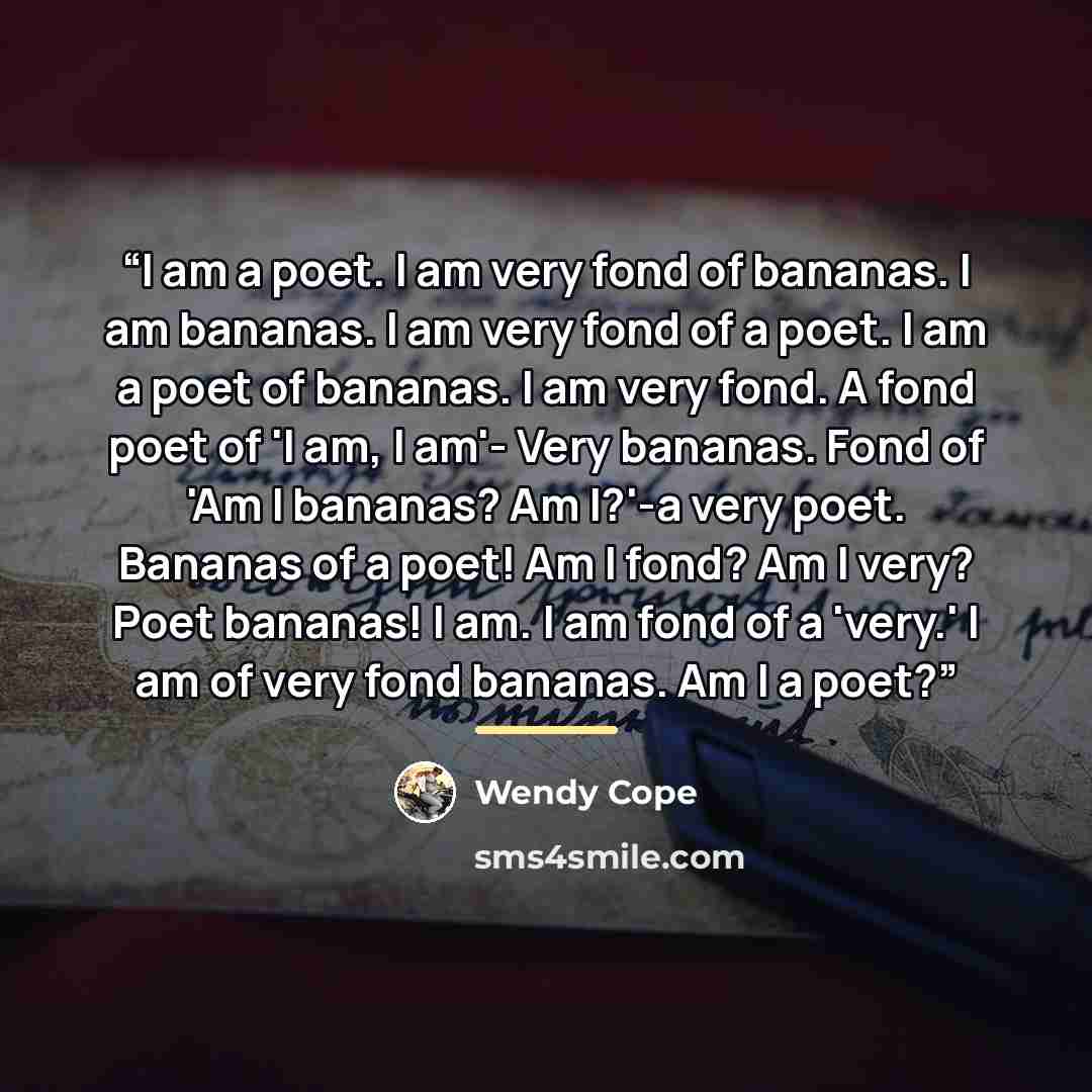 “I am a poet. I am very fond of bananas. I am bananas. I am very fond of a poet. I am a poet of bananas. I am very fond. A fond poet of 'I am, I am'- Very bananas. Fond of 'Am I bananas? Am I?'-a very poet. Bananas of a poet! Am I fond? Am I very? Poet bananas! I am. I am fond of a 'very.' I am of…” quote by Wendy Cope