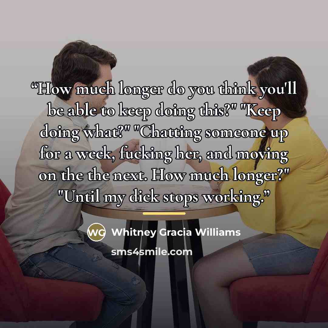 “How much longer do you think you'll be able to keep doing this?" "Keep doing what?" "Chatting someone up for a week, fucking her, and moving on the the next. How much longer?" "Until my dick stops working.” quote by Whitney Gracia Williams