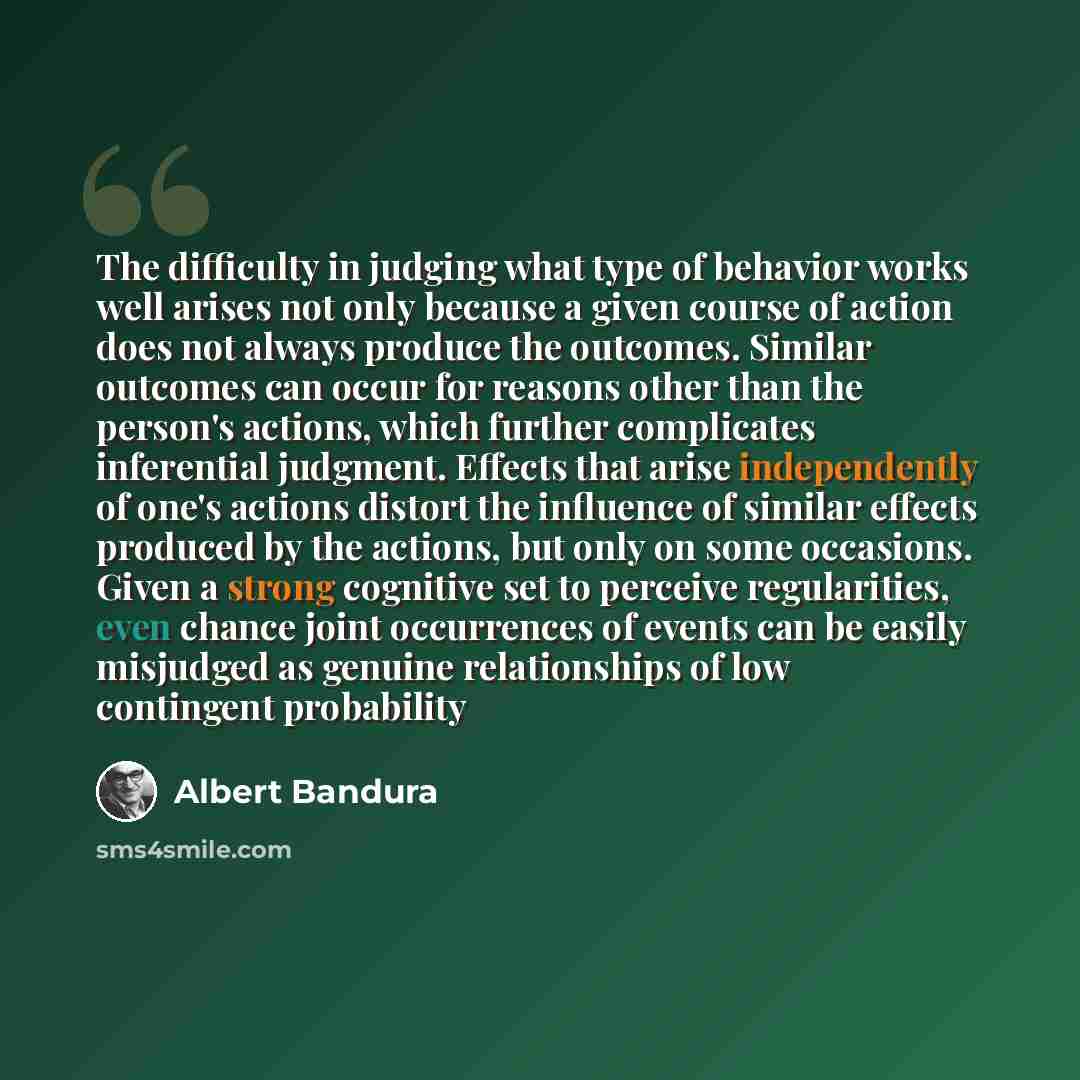 “The difficulty in judging what type of behavior works well arises not only because a given course of action does not always produce the outcomes. Similar outcomes can occur for reasons other than the person's actions, which further complicates inferential judgment. Effects that arise independently…” quote by Albert Bandura