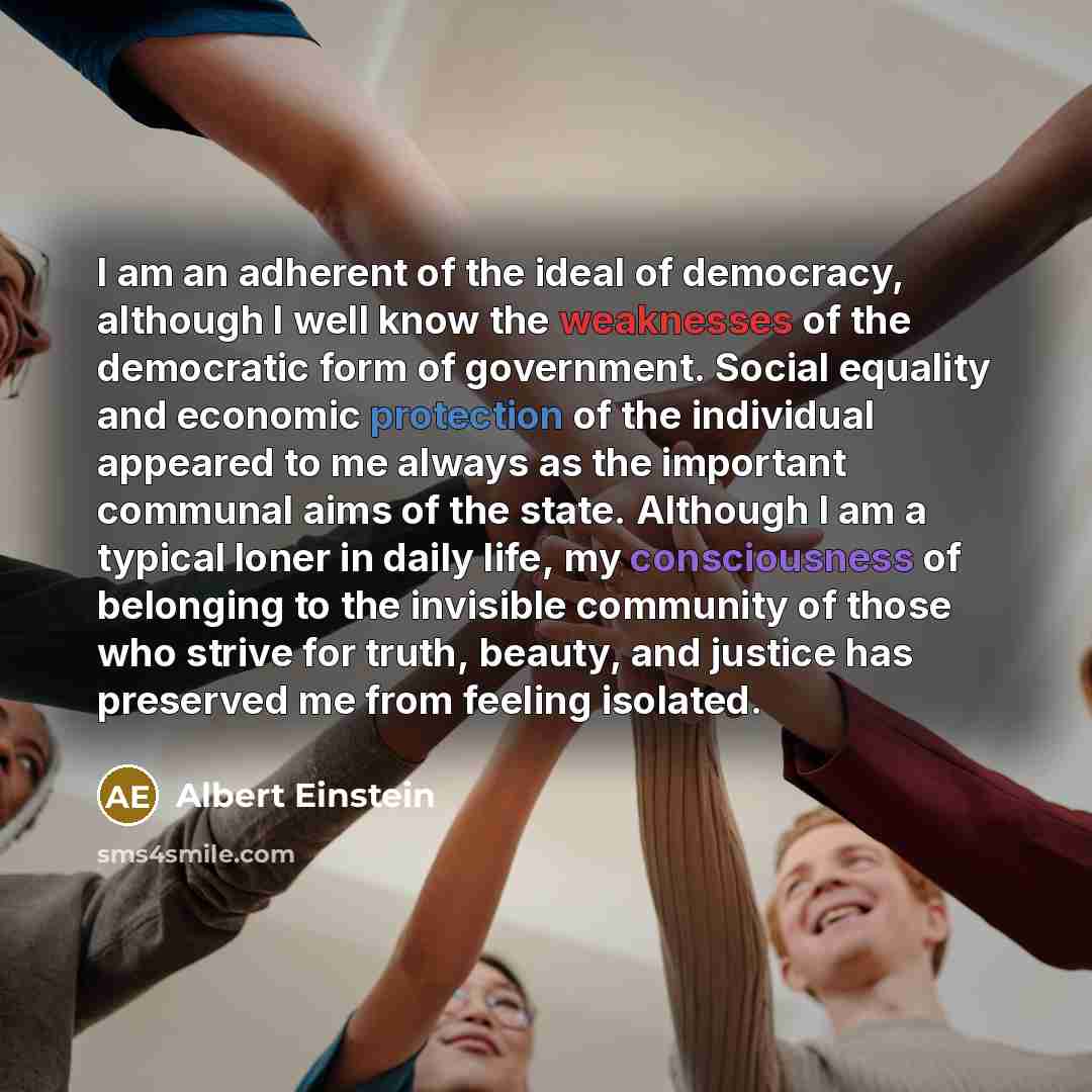 “I am an adherent of the ideal of democracy, although I well know the weaknesses of the democratic form of government. Social equality and economic protection of the individual appeared to me always as the important communal aims of the state. Although I am a typical loner in daily life, my…” quote by Albert Einstein