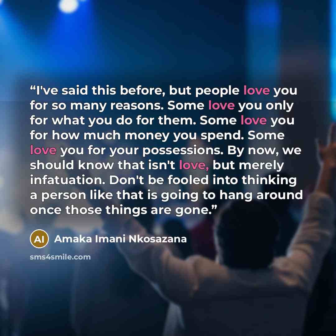 “I've said this before, but people love you for so many reasons. Some love you only for what you do for them. Some love you for how much money you spend. Some love you for your possessions. By now, we should know that isn't love, but merely infatuation. Don't be fooled into thinking a person like…” quote by Amaka Imani Nkosazana