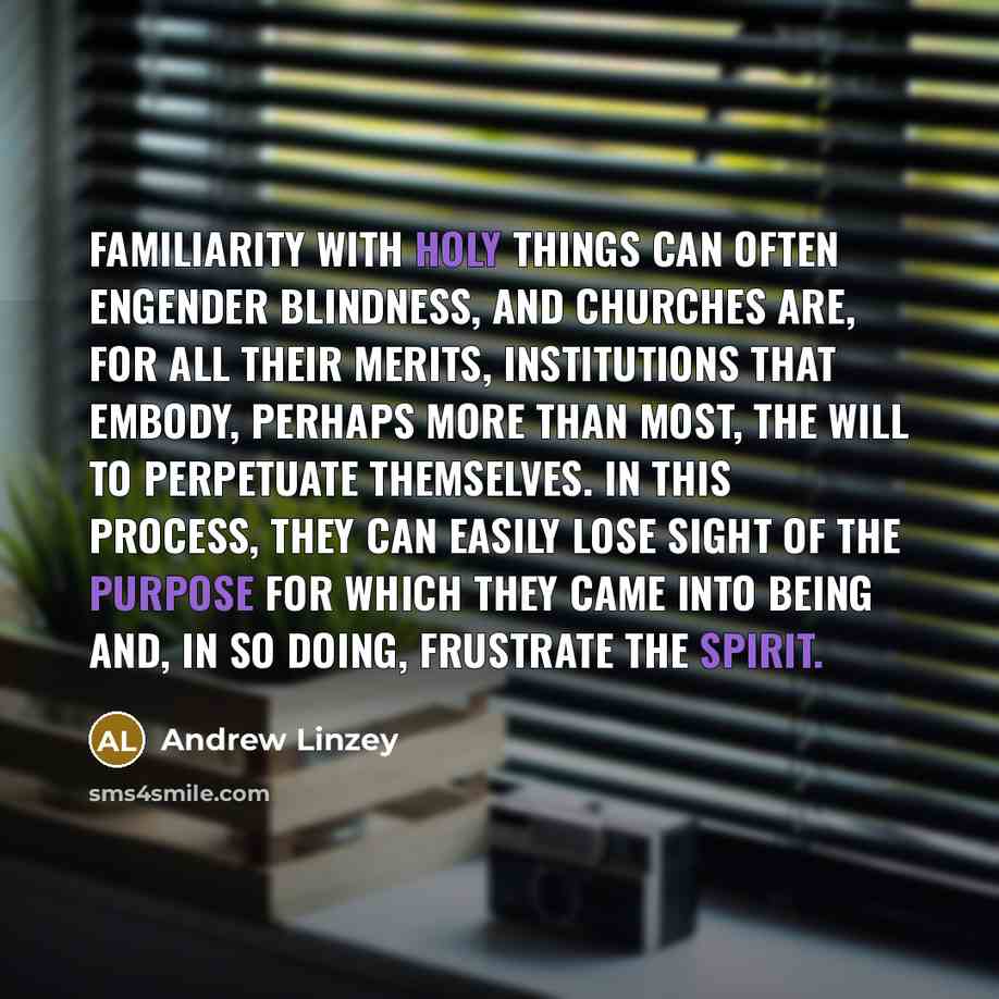 “Familiarity with holy things can often engender blindness, and churches are, for all their merits, institutions that embody, perhaps more than most, the will to perpetuate themselves. In this process, they can easily lose sight of the purpose for which they came into being and, in so doing…” quote by Andrew Linzey