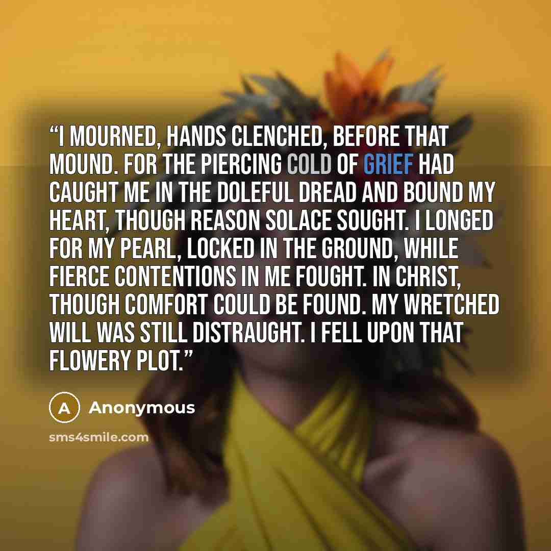 “I mourned, hands clenched, before that mound. For the piercing cold of grief had caught Me in the doleful dread and bound My heart, though reason solace sought. I longed for my pearl, locked in the ground, While fierce contentions in me fought. In Christ, though comfort could be found. My wretched…” quote by Anonymous