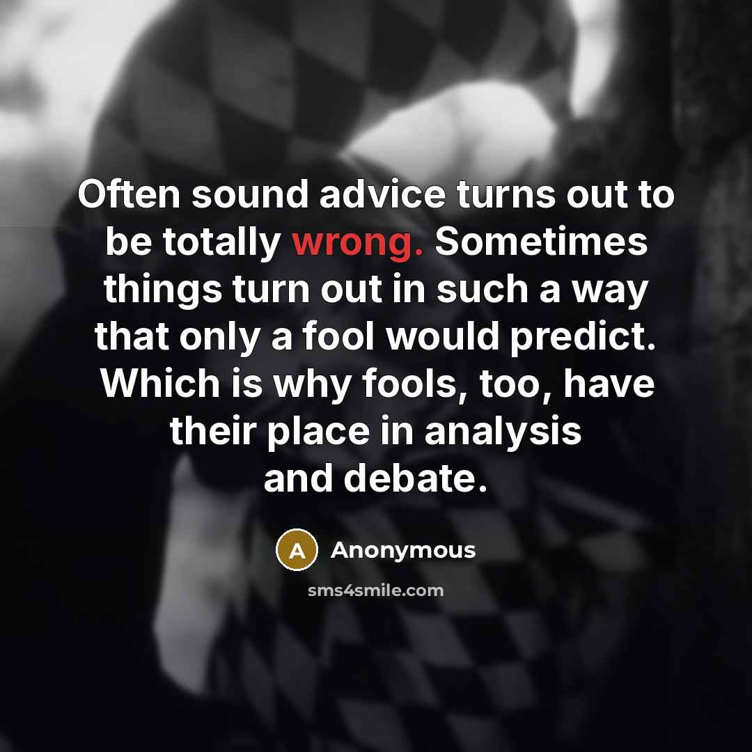 “Often sound advice turns out to be totally wrong. Sometimes things turn out in such a way that only a fool would predict. Which is why fools, too, have their place in analysis and debate.” quote by Anonymous