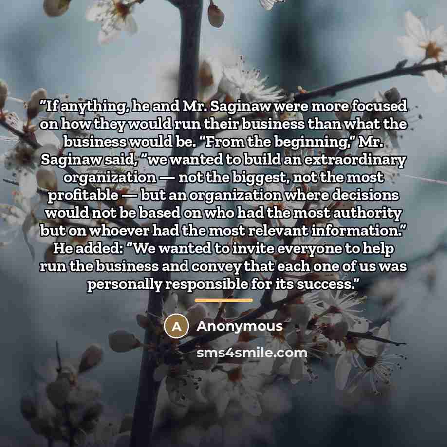 “If anything, he and Mr. Saginaw were more focused on how they would run their business than what the business would be. “From the beginning,” Mr. Saginaw said, “we wanted to build an extraordinary organization — not the biggest, not the most profitable — but an organization where decisions would…” quote by Anonymous