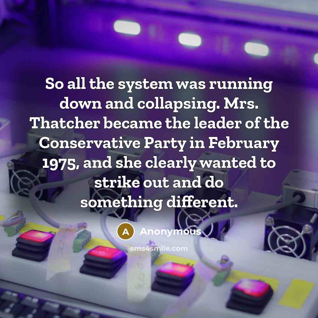 “So all the system was running down and collapsing. Mrs. Thatcher became the leader of the Conservative Party in February 1975, and she clearly wanted to strike out and do something different.” quote by Anonymous
