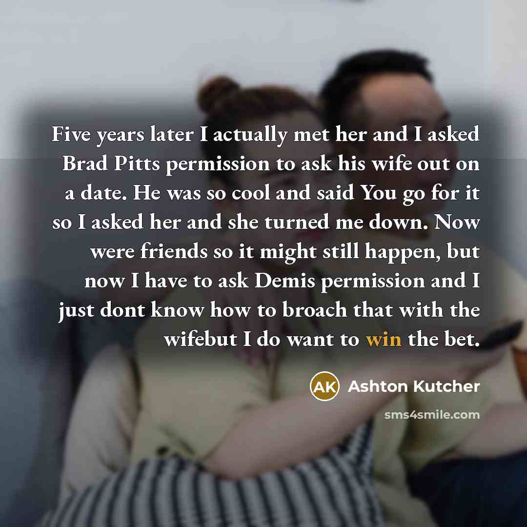 “Five years later I actually met her and I asked Brad Pitts permission to ask his wife out on a date. He was so cool and said You go for it so I asked her and she turned me down. Now were friends so it might still happen, but now I have to ask Demis permission and I just dont know how to broach…” quote by Ashton Kutcher