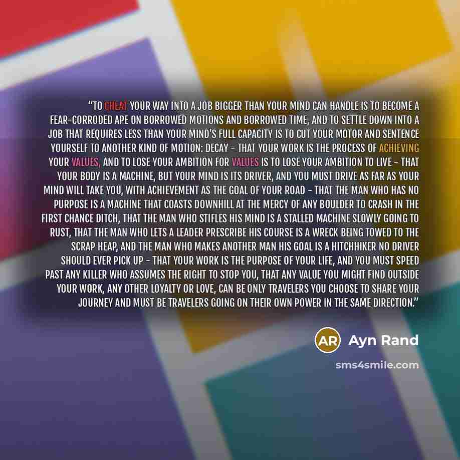 “to cheat your way into a job bigger than your mind can handle is to become a fear-corroded ape on borrowed motions and borrowed time, and to settle down into a job that requires less than your mind’s full capacity is to cut your motor and sentence yourself to another kind of motion: decay - that…” quote by Ayn Rand