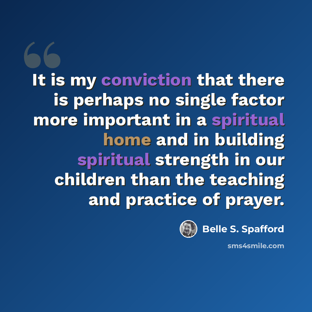 “It is my conviction that there is perhaps no single factor more important in a spiritual home and in building spiritual strength in our children than the teaching and practice of prayer.” quote by Belle S. Spafford