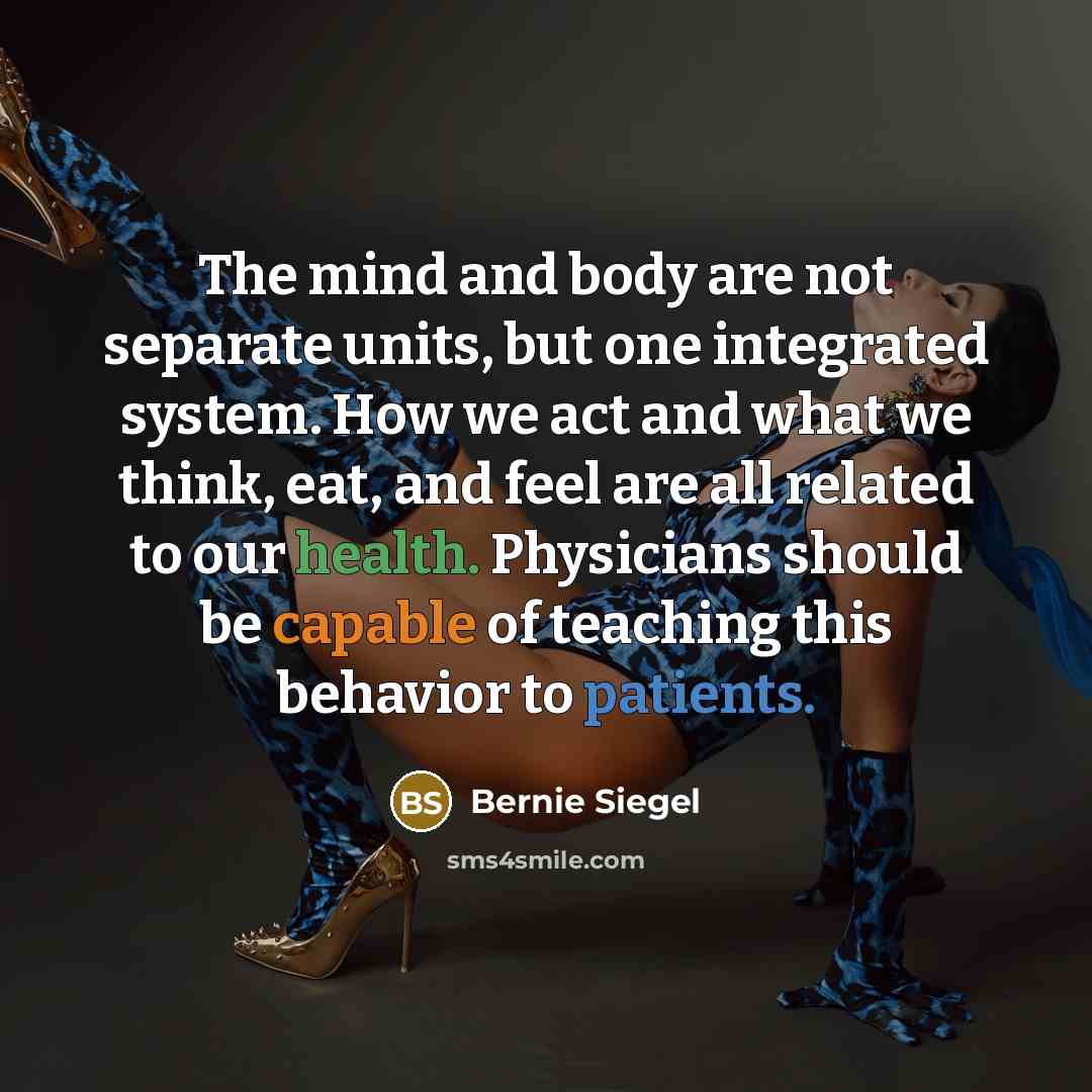 “The mind and body are not separate units, but one integrated system. How we act and what we think, eat, and feel are all related to our health. Physicians should be capable of teaching this behavior to patients.” quote by Bernie Siegel
