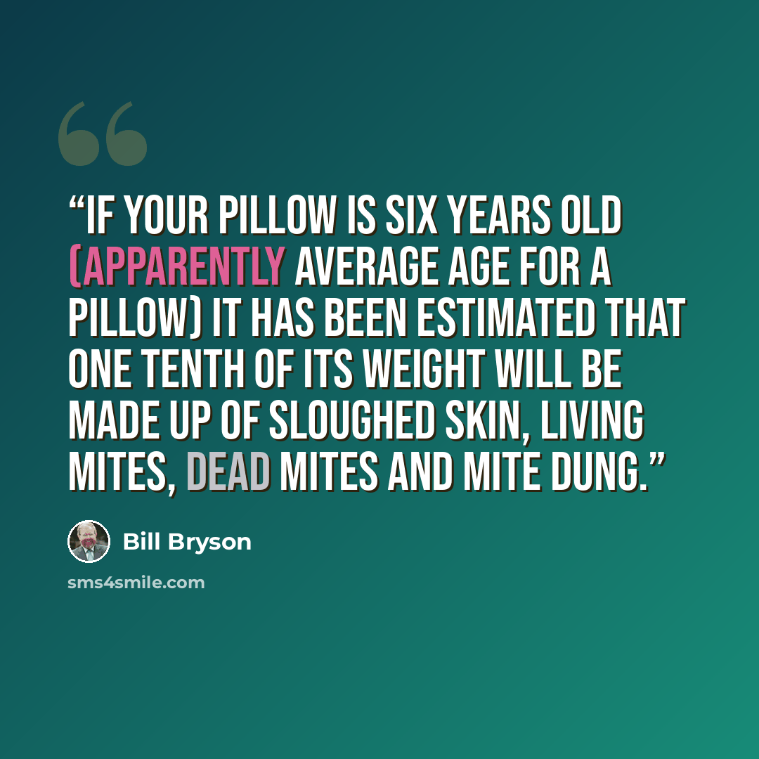 “If your pillow is six years old (apparently average age for a pillow) it has been estimated that one tenth of its weight will be made up of sloughed skin, living mites, dead mites and mite dung.” quote by Bill Bryson
