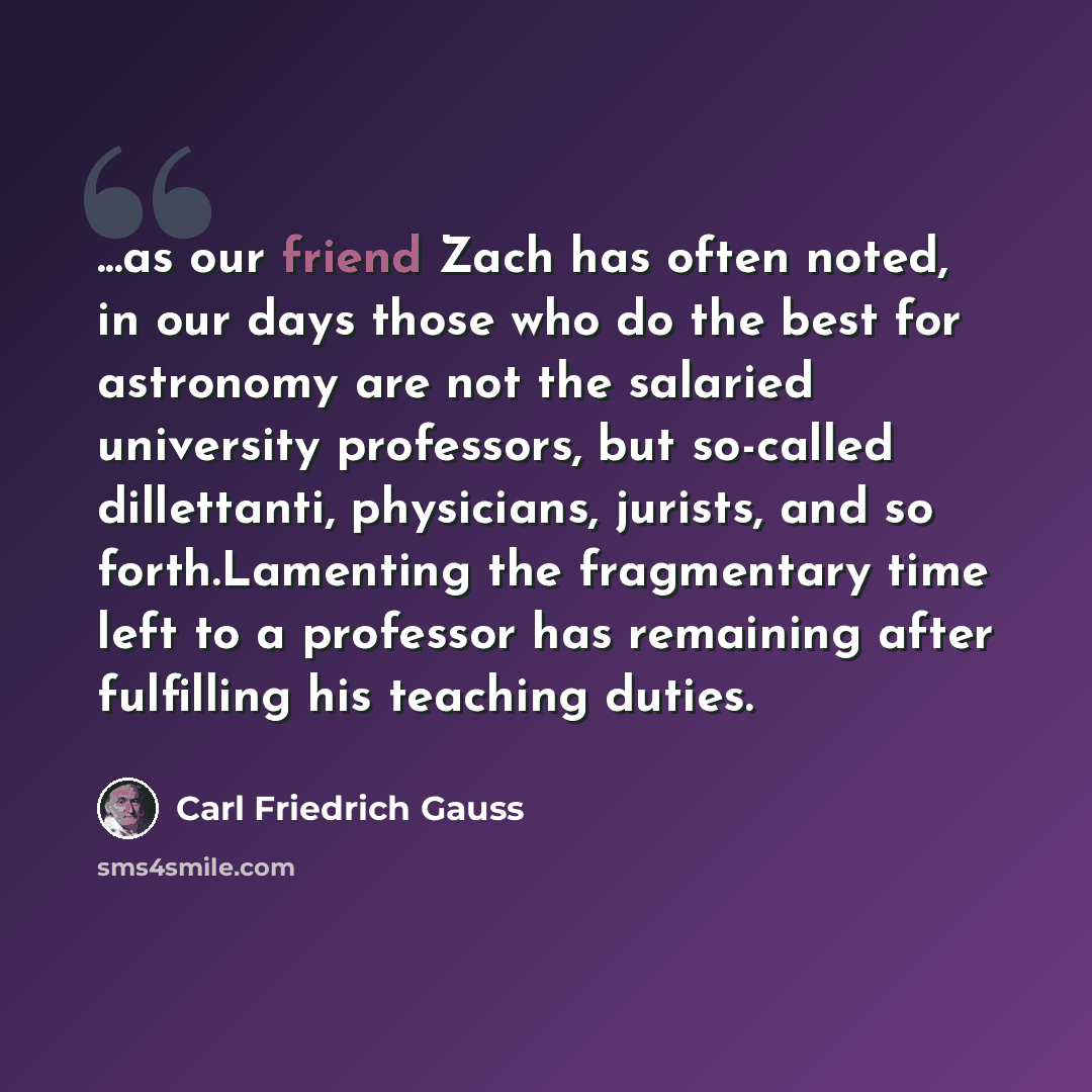 “...as our friend Zach has often noted, in our days those who do the best for astronomy are not the salaried university professors, but so-called dillettanti, physicians, jurists, and so forth.Lamenting the fragmentary time left to a professor has remaining after fulfilling his teaching duties.” quote by Carl Friedrich Gauss