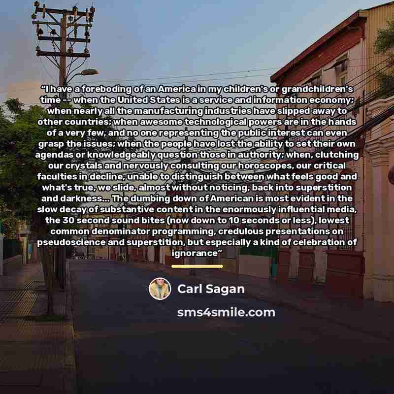 “I have a foreboding of an America in my children's or grandchildren's time -- when the United States is a service and information economy; when nearly all the manufacturing industries have slipped away to other countries; when awesome technological powers are in the hands of a very few, and no one…” quote by Carl Sagan