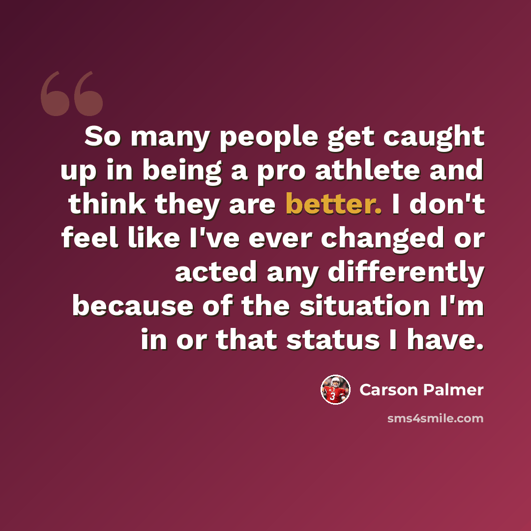 “So many people get caught up in being a pro athlete and think they are better. I don't feel like I've ever changed or acted any differently because of the situation I'm in or that status I have.” quote by Carson Palmer