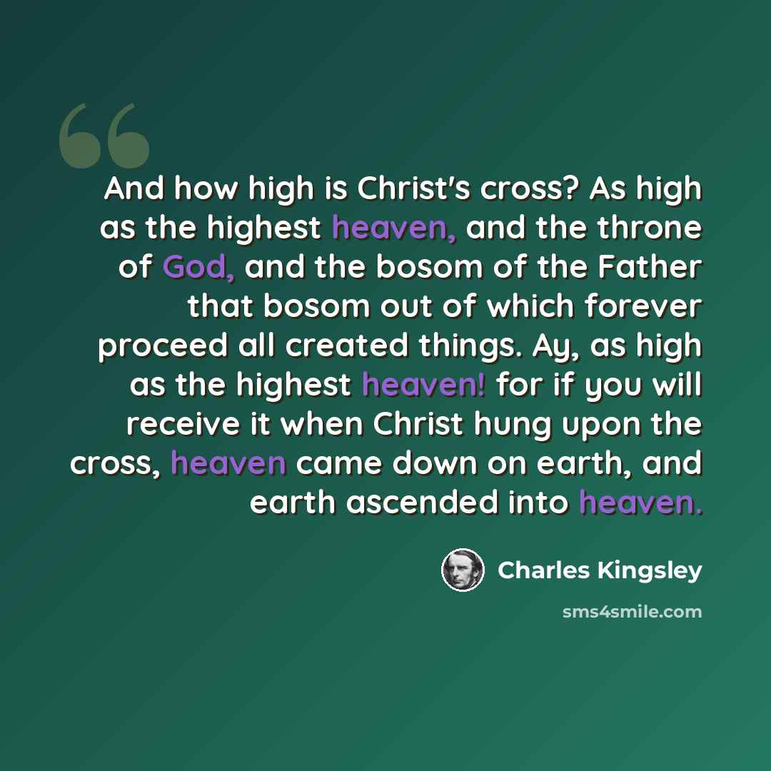 “And how high is Christ's cross? As high as the highest heaven, and the throne of God, and the bosom of the Father that bosom out of which forever proceed all created things. Ay, as high as the highest heaven! for if you will receive it when Christ hung upon the cross, heaven came down on earth…” quote by Charles Kingsley