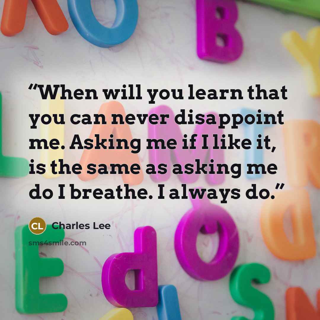 “When will you learn that you can never disappoint me. Asking me if I like it, is the same as asking me do I breathe. I always do.” quote by Charles Lee