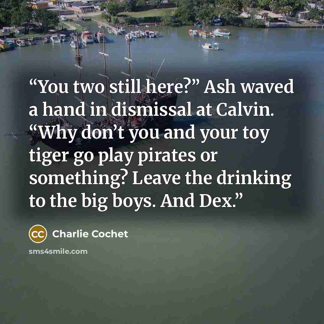 “You two still here?” Ash waved a hand in dismissal at Calvin. “Why don’t you and your toy tiger go play pirates or something? Leave the drinking to the big boys. And Dex.” quote by Charlie Cochet