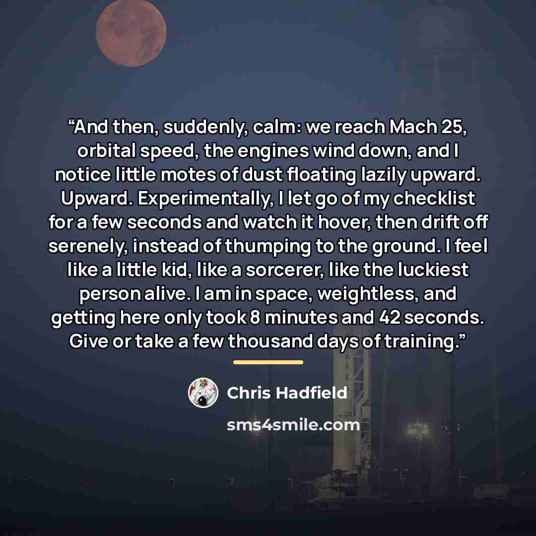 “And then, suddenly, calm: we reach Mach 25, orbital speed, the engines wind down, and I notice little motes of dust floating lazily upward. Upward. Experimentally, I let go of my checklist for a few seconds and watch it hover, then drift off serenely, instead of thumping to the ground. I feel like…” quote by Chris Hadfield