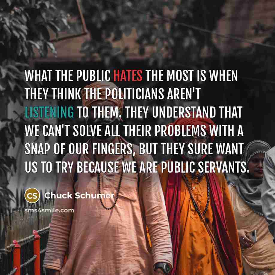 “What the public hates the most is when they think the politicians aren't listening to them. They understand that we can't solve all their problems with a snap of our fingers, but they sure want us to try because we are public servants.” quote by Chuck Schumer