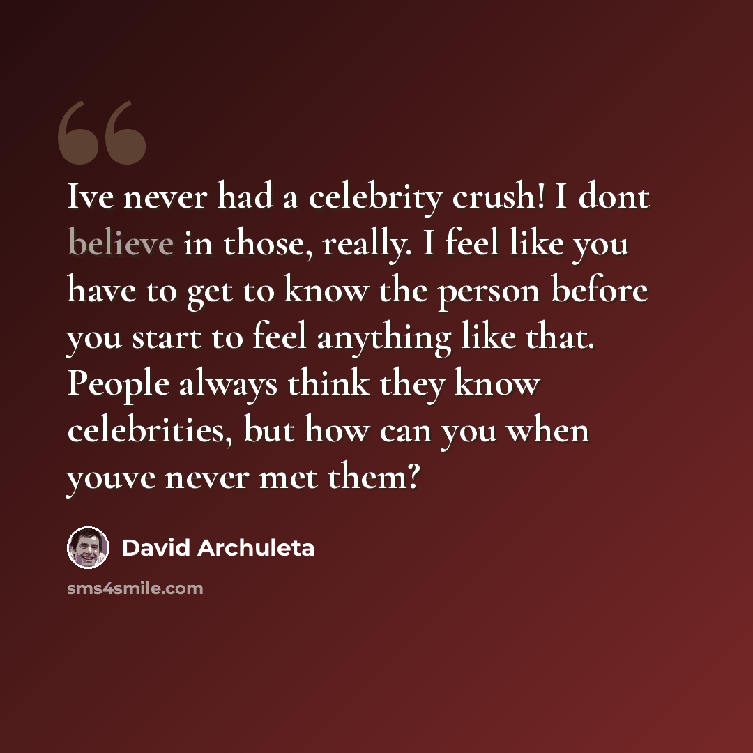 “Ive never had a celebrity crush! I dont believe in those, really. I feel like you have to get to know the person before you start to feel anything like that. People always think they know celebrities, but how can you when youve never met them?” quote by David Archuleta