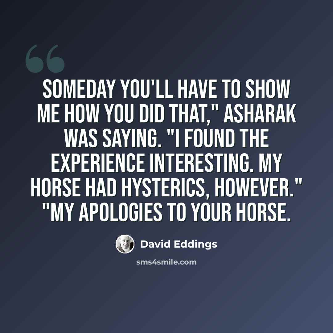 “Someday you'll have to show me how you did that," Asharak was saying. "I found the experience interesting. My horse had hysterics, however." "My apologies to your horse.” quote by David Eddings